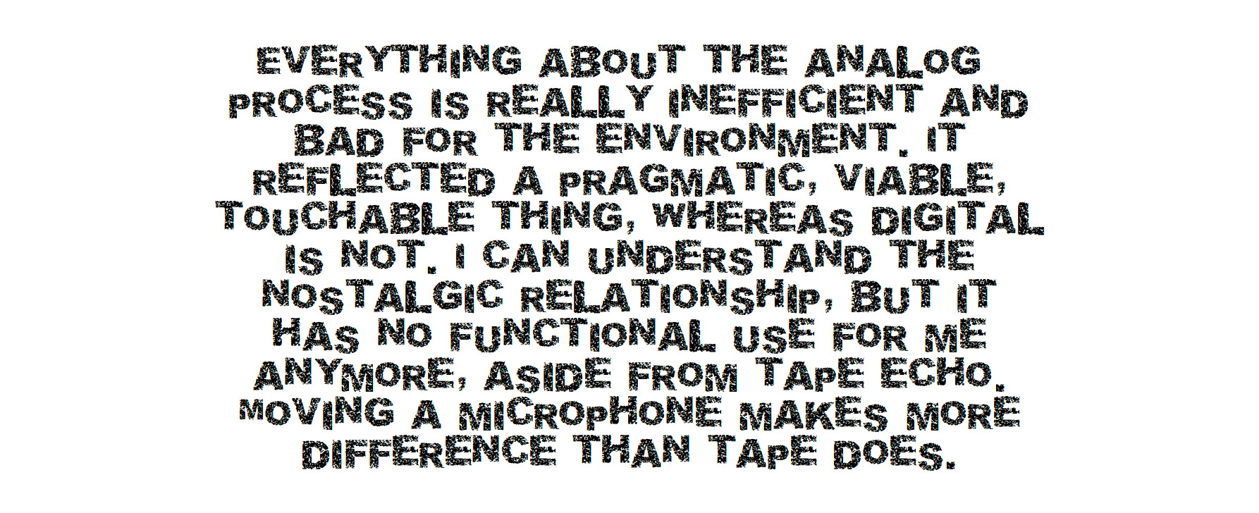 Everything about the analog process is really inefficient and bad for the environment. It reflected a pragmatic, viable, touchable thing, whereas digital is not. I can understand the nostalgic relationship, but it has no functional use for me anymore, aside from tape echo. Moving a microphone makes more difference than tape does. Everything about the analog process is really inefficient and bad for the environment. It reflected a pragmatic, viable, touchable thing, whereas digital is not. I can understand the nostalgic relationship, but it has no functional use for me anymore, aside from tape echo. Moving a microphone makes more difference than tape does.